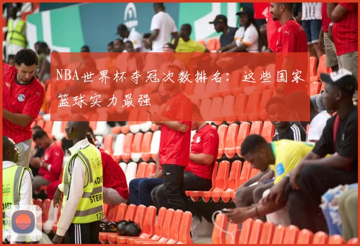 NBA世界杯夺冠次数排名：这些国家篮球实力最强