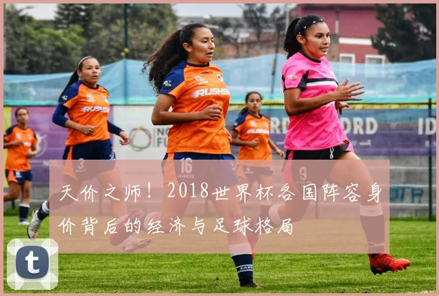 天价之师！2018世界杯各国阵容身价背后的经济与足球格局
