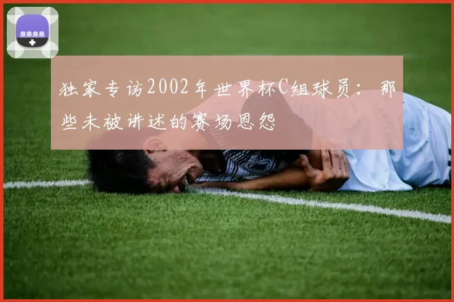 独家专访2002年世界杯C组球员:那些未被讲述的赛场恩怨