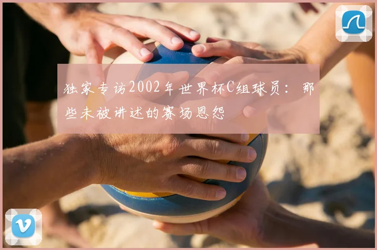 独家专访2002年世界杯C组球员:那些未被讲述的赛场恩怨