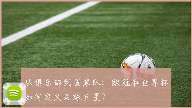 从俱乐部到国家队:欧冠和世界杯如何定义足球巨星?