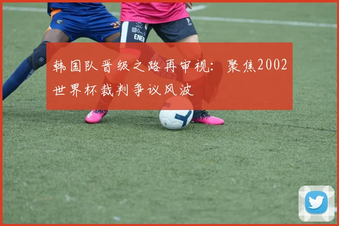 韩国队晋级之路再审视：聚焦2002世界杯裁判争议风波