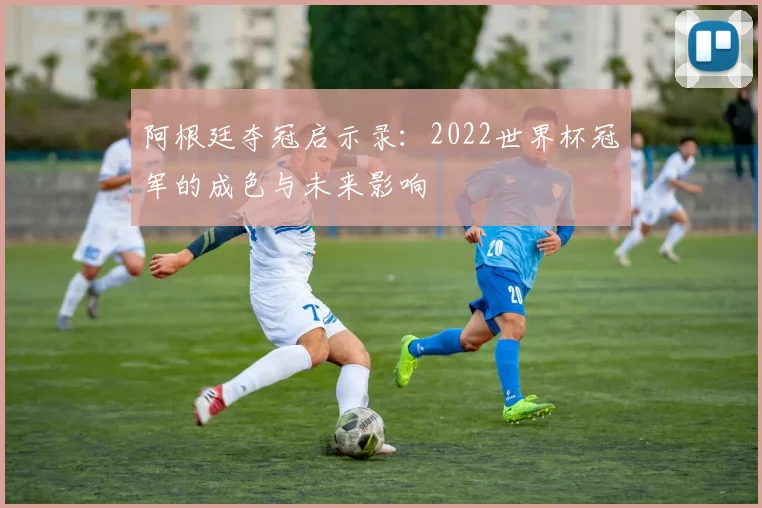 阿根廷夺冠启示录：2022世界杯冠军的成色与未来影响