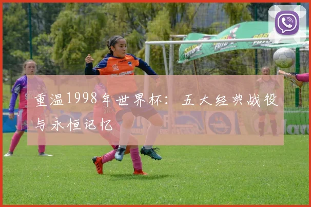 重温1998年世界杯:五大经典战役与永恒记忆