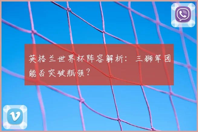 英格兰世界杯阵容解析：三狮军团能否突破瓶颈？