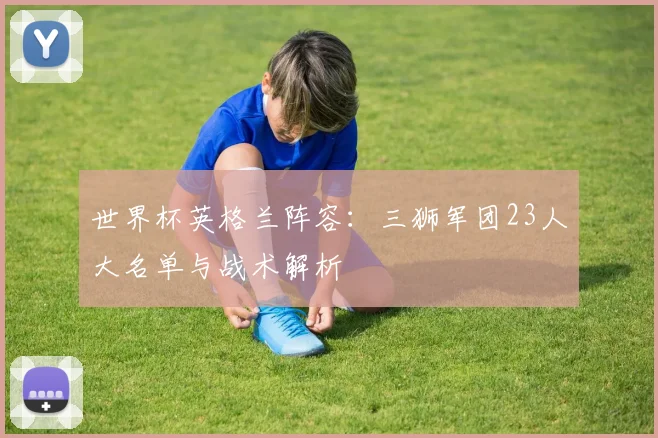 世界杯英格兰阵容:三狮军团23人大名单与战术解析
