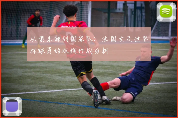 从俱乐部到国家队:法国女足世界杯球员的双线作战分析