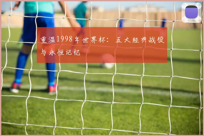 重温1998年世界杯:五大经典战役与永恒记忆