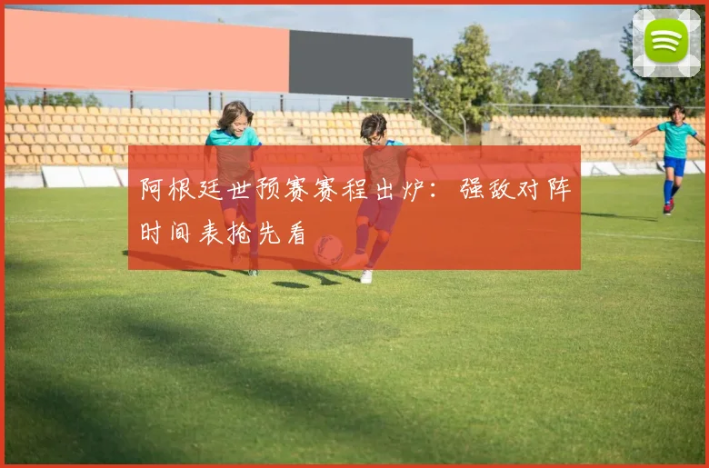 阿根廷世预赛赛程出炉：强敌对阵时间表抢先看