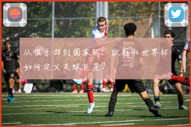 从俱乐部到国家队:欧冠和世界杯如何定义足球巨星?