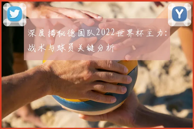 深度揭秘德国队2022世界杯主力：战术与球员关键分析