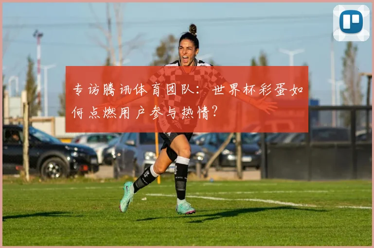 专访腾讯体育团队:世界杯彩蛋如何点燃用户参与热情?