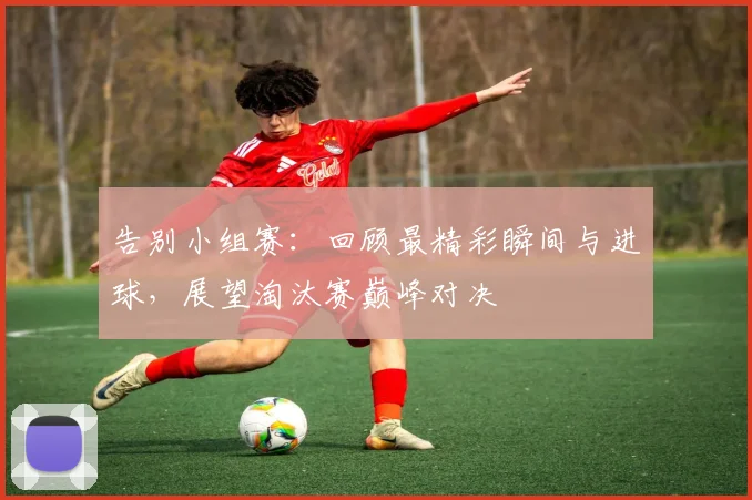 告别小组赛:回顾最精彩瞬间与进球,展望淘汰赛巅峰对决