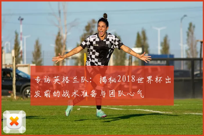 专访英格兰队:揭秘2018世界杯出发前的战术准备与团队心气