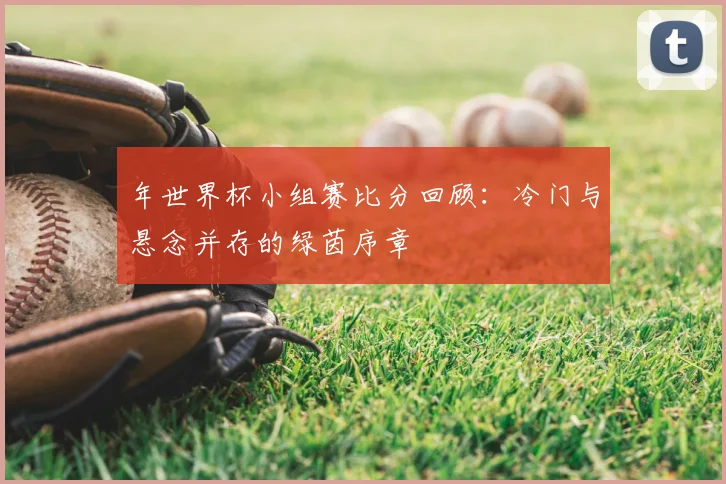 年世界杯小组赛比分回顾:冷门与悬念并存的绿茵序章