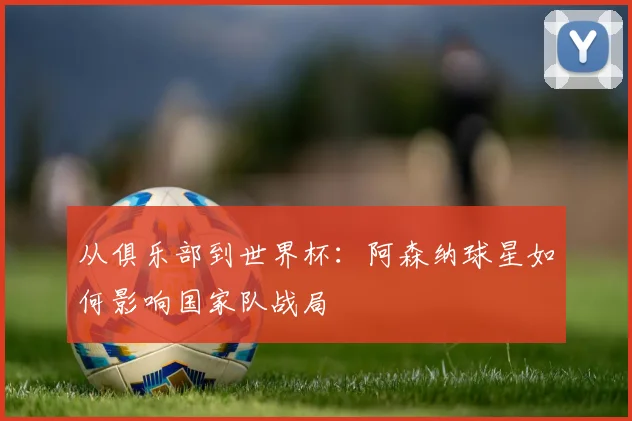 从俱乐部到世界杯:阿森纳球星如何影响国家队战局