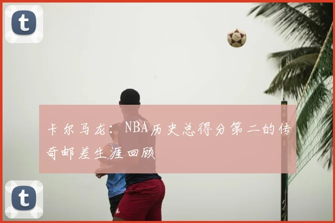 卡尔马龙：NBA历史总得分第二的传奇邮差生涯回顾