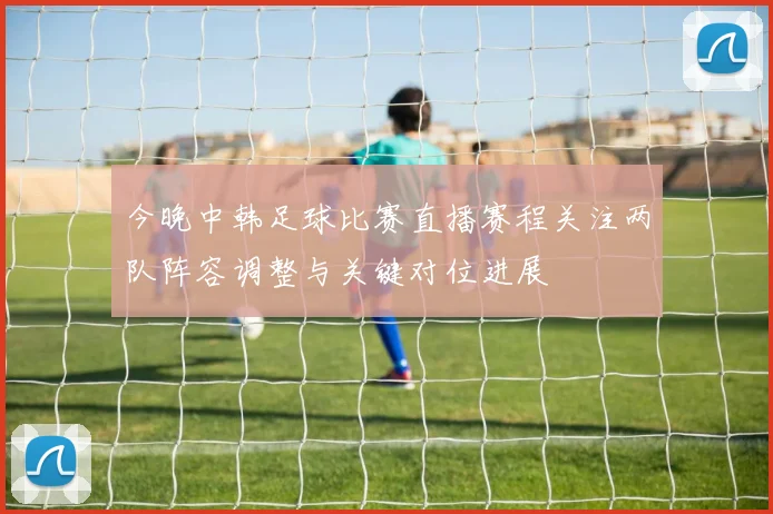 今晚中韩足球比赛直播赛程关注两队阵容调整与关键对位进展