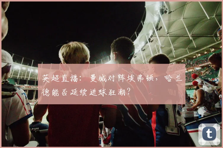 英超直播:曼城对阵埃弗顿,哈兰德能否延续进球狂潮?