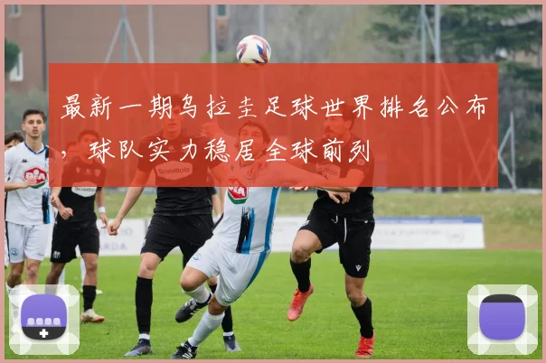 最新一期乌拉圭足球世界排名公布，球队实力稳居全球前列