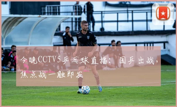 今晚CCTV5乒乓球直播：国乒出战，焦点战一触即发