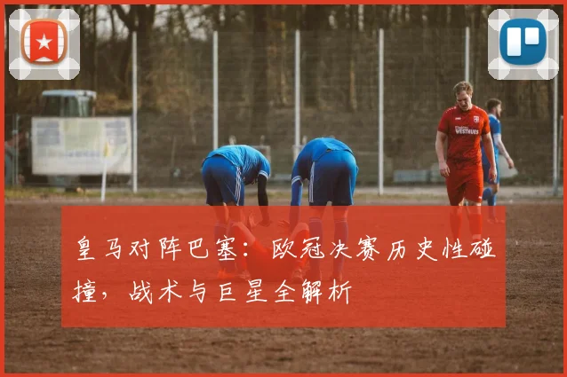 皇马对阵巴塞：欧冠决赛历史性碰撞，战术与巨星全解析