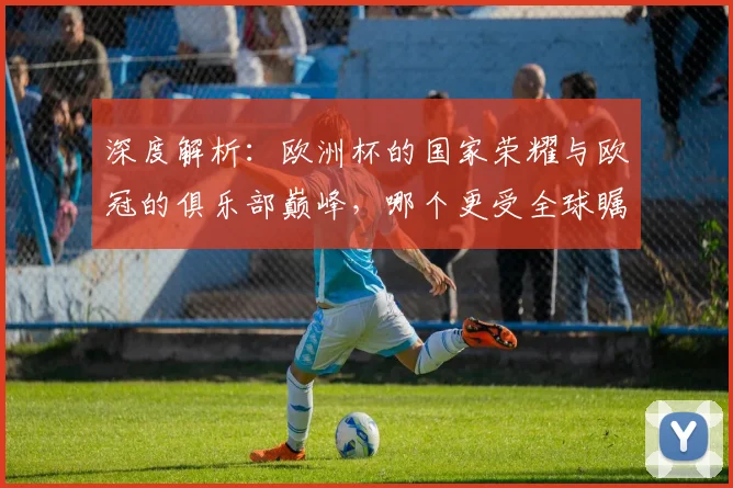 深度解析：欧洲杯的国家荣耀与欧冠的俱乐部巅峰，哪个更受全球瞩目？
