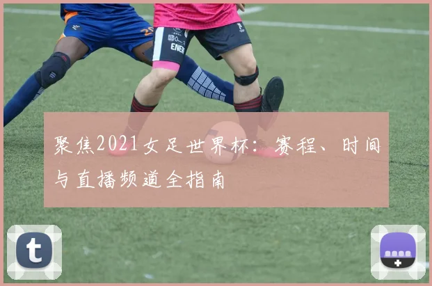 聚焦2021女足世界杯：赛程、时间与直播频道全指南