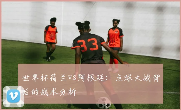 世界杯荷兰vs阿根廷：点球大战背后的战术分析