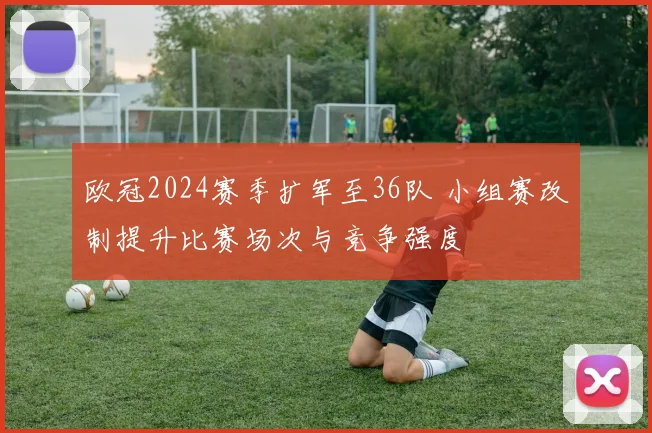 欧冠2024赛季扩军至36队 小组赛改制提升比赛场次与竞争强度