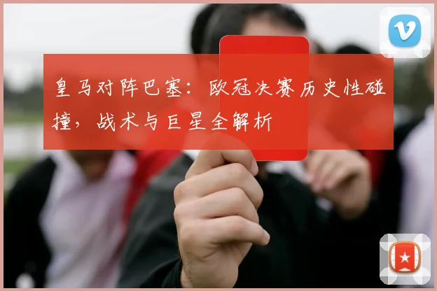 皇马对阵巴塞:欧冠决赛历史性碰撞,战术与巨星全解析
